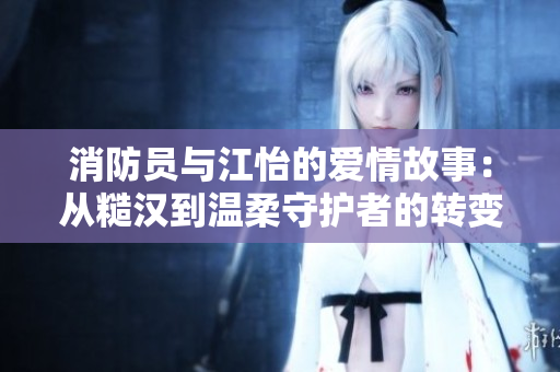 消防员与江怡的爱情故事：从糙汉到温柔守护者的转变
