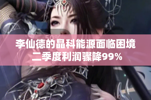 李仙德的晶科能源面临困境 二季度利润骤降99%