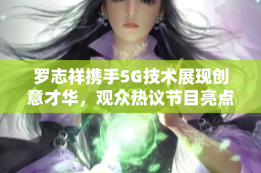 罗志祥携手5G技术展现创意才华，观众热议节目亮点与感受
