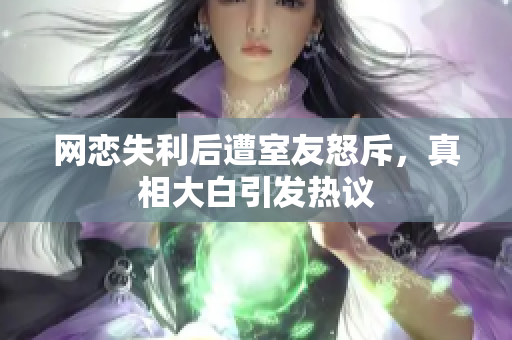 网恋失利后遭室友怒斥，真相大白引发热议