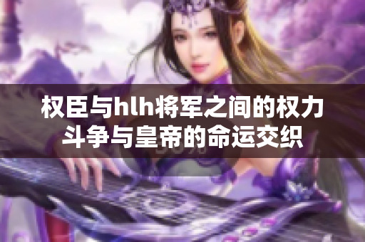 权臣与hlh将军之间的权力斗争与皇帝的命运交织
