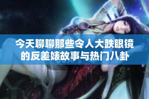 今天聊聊那些令人大跌眼镜的反差婊故事与热门八卦