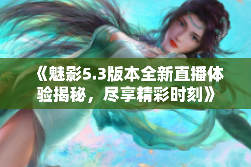 《魅影5.3版本全新直播体验揭秘，尽享精彩时刻》