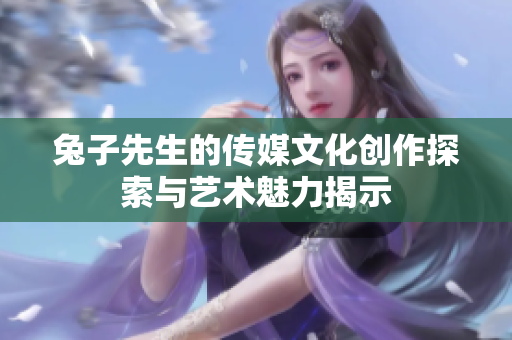 兔子先生的传媒文化创作探索与艺术魅力揭示