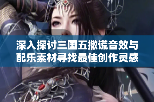 深入探讨三国五撒谎音效与配乐素材寻找最佳创作灵感