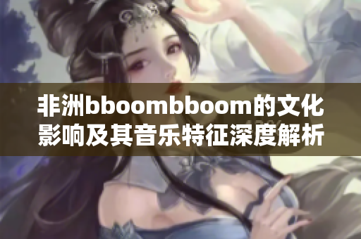 非洲bboombboom的文化影响及其音乐特征深度解析