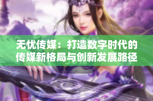 无忧传媒：打造数字时代的传媒新格局与创新发展路径