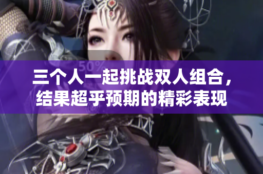 三个人一起挑战双人组合，结果超乎预期的精彩表现