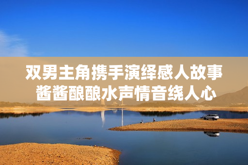 双男主角携手演绎感人故事 酱酱酿酿水声情音绕人心