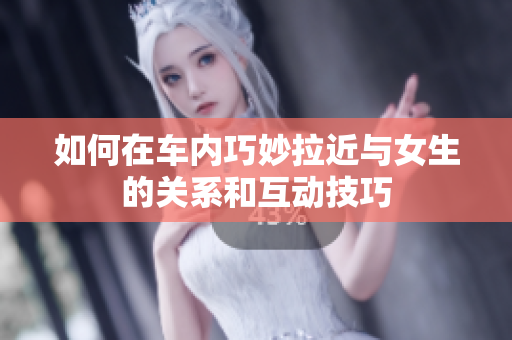 如何在车内巧妙拉近与女生的关系和互动技巧