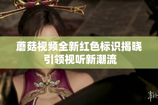 蘑菇视频全新红色标识揭晓 引领视听新潮流