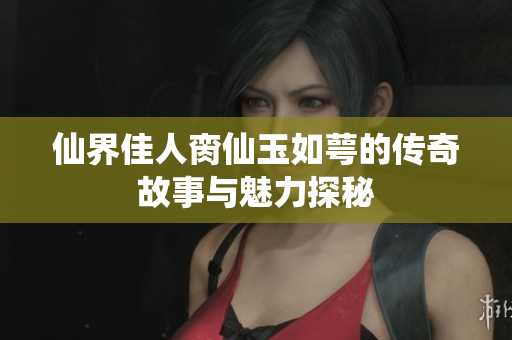 仙界佳人脔仙玉如萼的传奇故事与魅力探秘