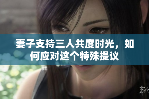 妻子支持三人共度时光，如何应对这个特殊提议