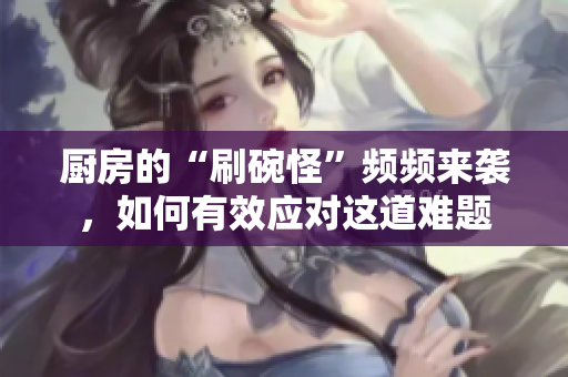 厨房的“刷碗怪”频频来袭，如何有效应对这道难题