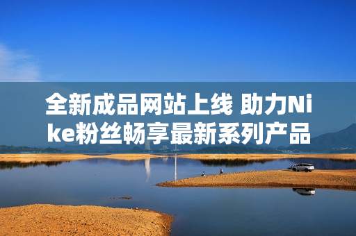 全新成品网站上线 助力Nike粉丝畅享最新系列产品