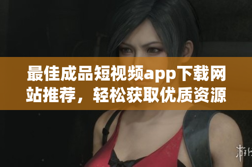 最佳成品短视频app下载网站推荐，轻松获取优质资源