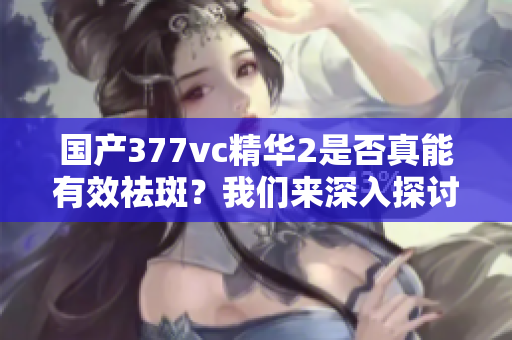 国产377vc精华2是否真能有效祛斑？我们来深入探讨一下