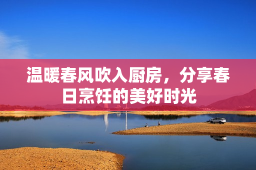温暖春风吹入厨房，分享春日烹饪的美好时光