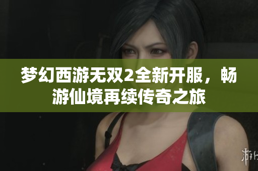 梦幻西游无双2全新开服，畅游仙境再续传奇之旅