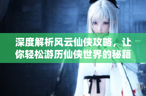 深度解析风云仙侠攻略，让你轻松游历仙侠世界的秘籍与技巧