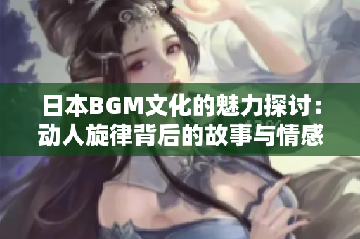 日本BGM文化的魅力探讨：动人旋律背后的故事与情感
