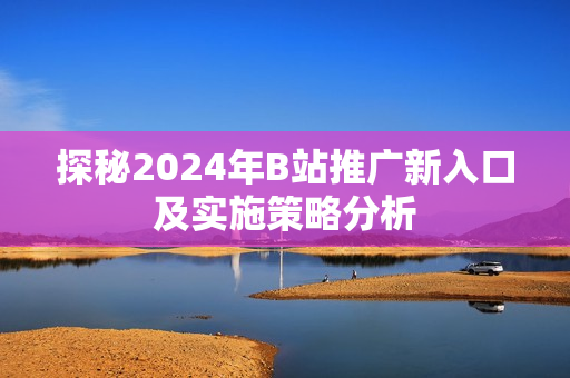 探秘2024年B站推广新入口及实施策略分析