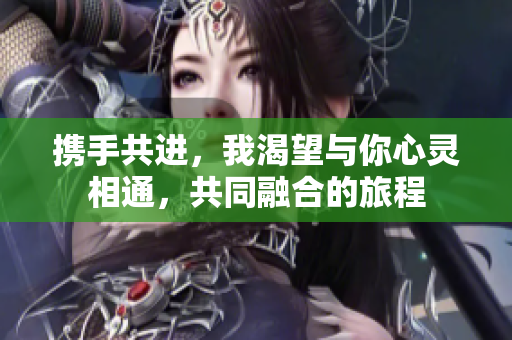 携手共进，我渴望与你心灵相通，共同融合的旅程