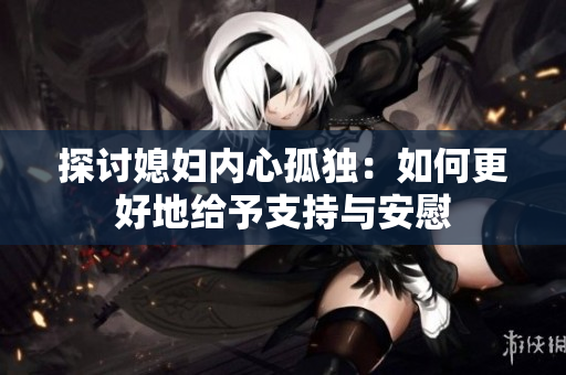 探讨媳妇内心孤独：如何更好地给予支持与安慰