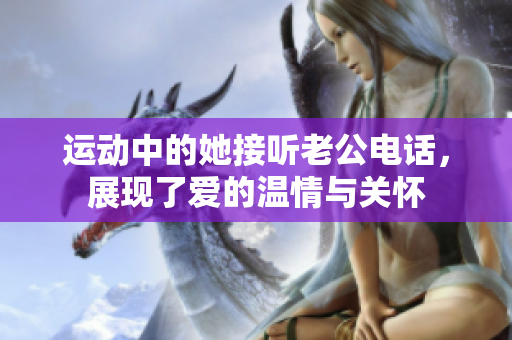 运动中的她接听老公电话，展现了爱的温情与关怀