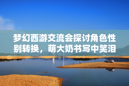 梦幻西游交流会探讨角色性别转换，萌大奶书写中笑泪交织