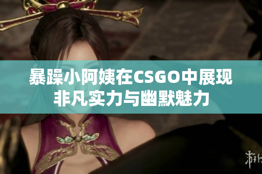 暴躁小阿姨在CSGO中展现非凡实力与幽默魅力