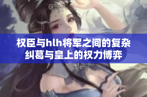 权臣与hlh将军之间的复杂纠葛与皇上的权力博弈