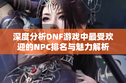 深度分析DNF游戏中最受欢迎的NPC排名与魅力解析