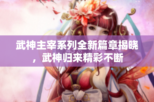 武神主宰系列全新篇章揭晓，武神归来精彩不断