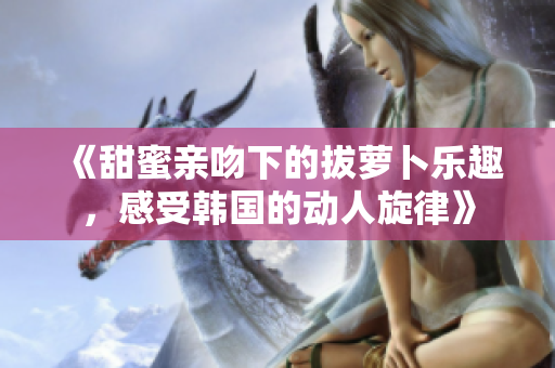 《甜蜜亲吻下的拔萝卜乐趣，感受韩国的动人旋律》