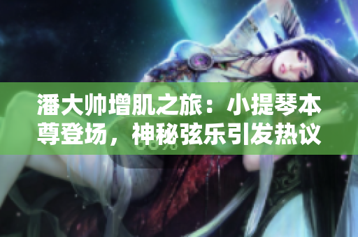 潘大帅增肌之旅：小提琴本尊登场，神秘弦乐引发热议