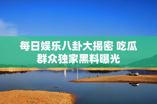 每日娱乐八卦大揭密 吃瓜群众独家黑料曝光