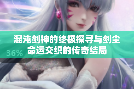 混沌剑神的终极探寻与剑尘命运交织的传奇结局