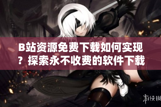 B站资源免费下载如何实现？探索永不收费的软件下载途径