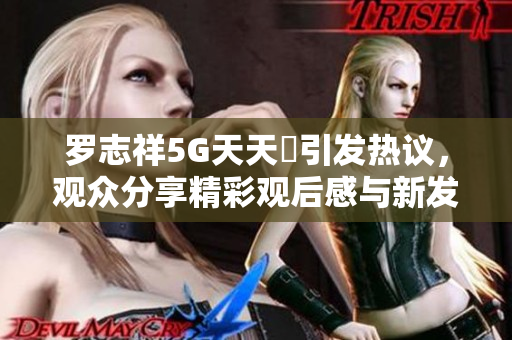 罗志祥5G天天奭引发热议，观众分享精彩观后感与新发现
