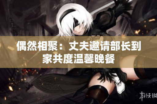 偶然相聚：丈夫邀请部长到家共度温馨晚餐