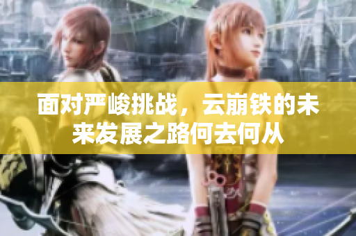 面对严峻挑战，云崩铁的未来发展之路何去何从