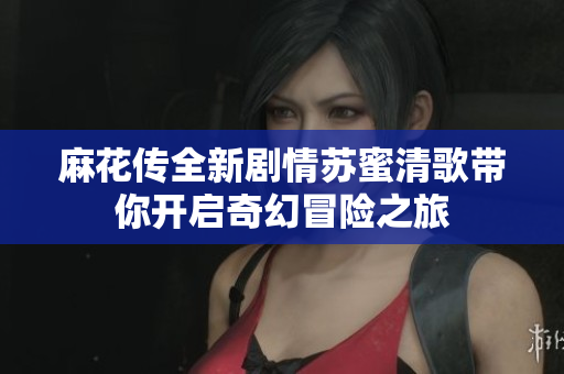 麻花传全新剧情苏蜜清歌带你开启奇幻冒险之旅