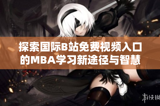 探索国际B站免费视频入口的MBA学习新途径与智慧分享