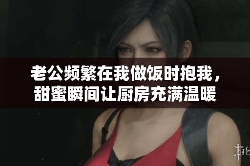 老公频繁在我做饭时抱我，甜蜜瞬间让厨房充满温暖
