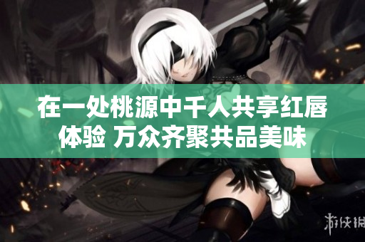在一处桃源中千人共享红唇体验 万众齐聚共品美味