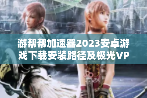 游帮帮加速器2023安卓游戏下载安装路径及极光VP使用问题解析