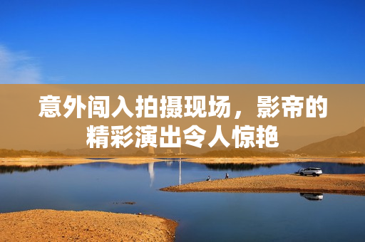 意外闯入拍摄现场，影帝的精彩演出令人惊艳