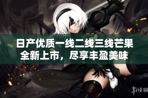 日产优质一线二线三线芒果全新上市，尽享丰盈美味