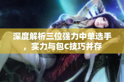 深度解析三位强力中单选手，实力与包C技巧并存